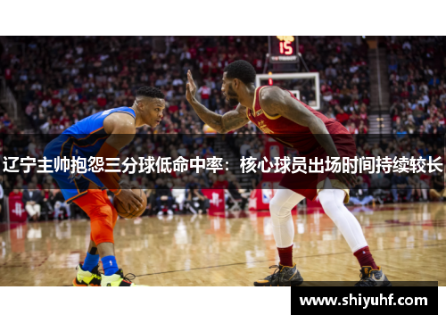 辽宁主帅抱怨三分球低命中率：核心球员出场时间持续较长